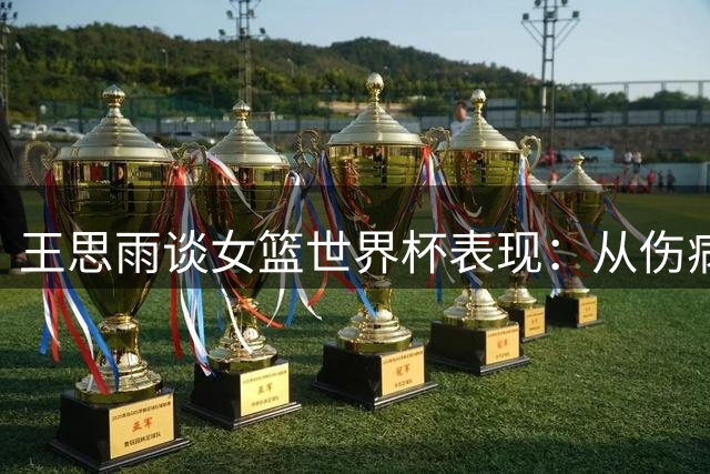 王思雨谈女篮世界杯表现：从伤病中走出 全队信心倍增
